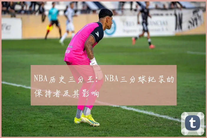 NBA历史三分王：NBA三分球纪录的保持者及其影响