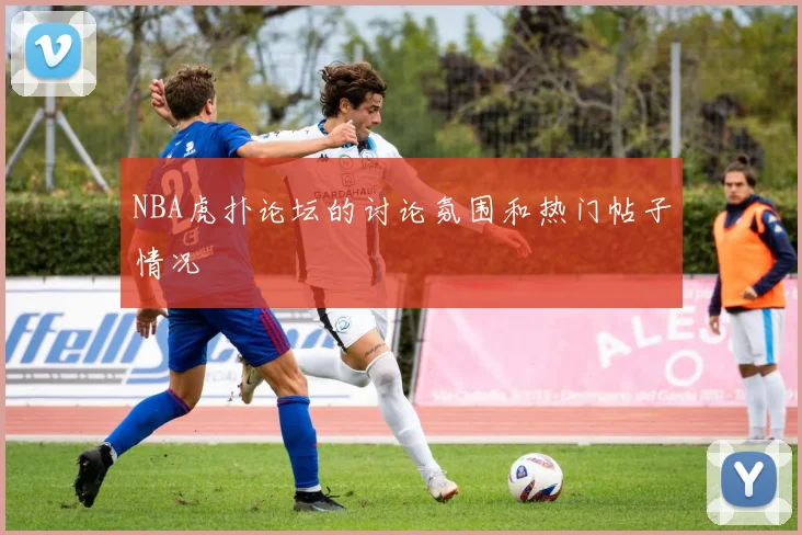 NBA虎扑论坛的讨论氛围和热门帖子情况
