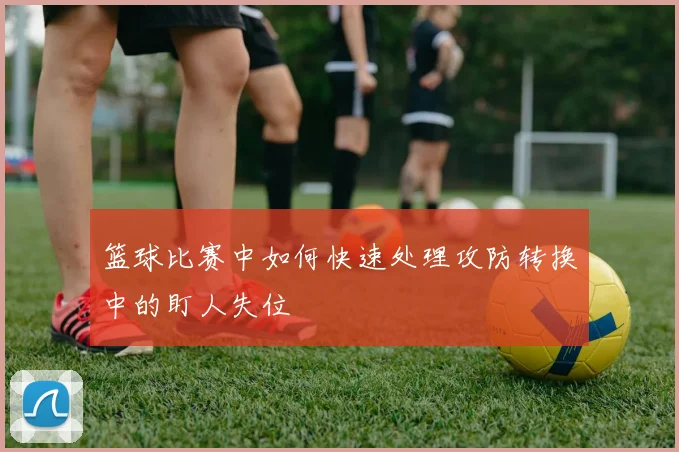 篮球比赛中如何快速处理攻防转换中的盯人失位